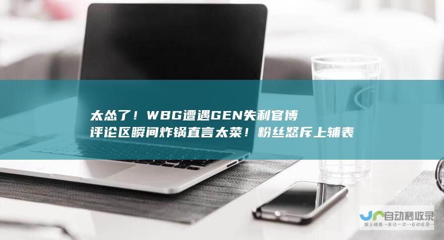 太怂了WBG遭遇GEN失利官博评论区瞬间炸锅直言太