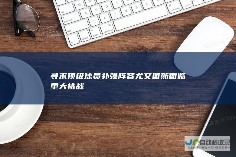 寻求顶级球员补强阵容 尤文图斯面临重大挑战