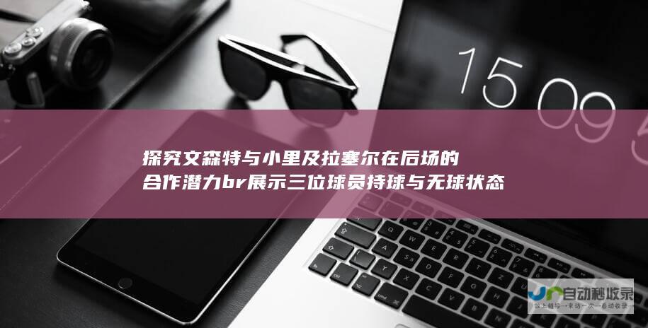 探究文森特与小里及拉塞尔在后场的合作潜力 br 展示三位球员持球与无球状态下的卓越能力