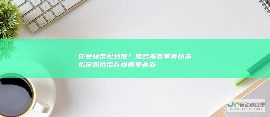 你会经常见到他！ 隆多本赛季将以未指定职位留在雄鹿 里弗斯