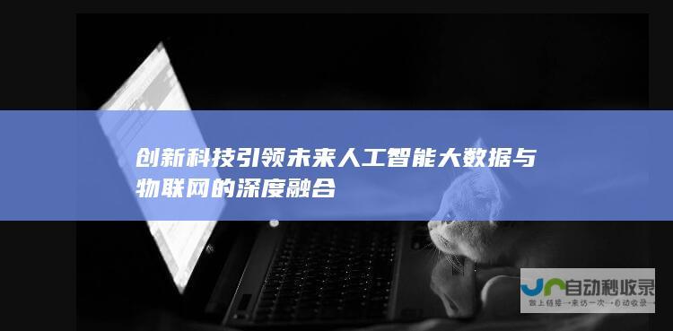 创新科技引领未来 人工智能 大数据与物联网的深度融合