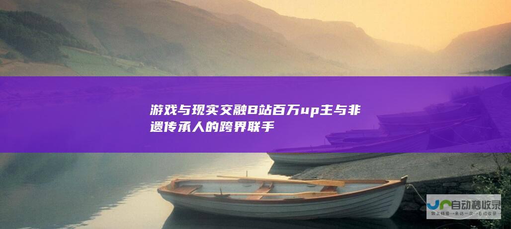 游戏与现实交融 B站百万up主与非遗传承人的跨界联手