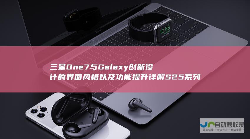 三星One 7与Galaxy 创新设计的界面风格以及功能提升详解 S25系列携手而来 UI