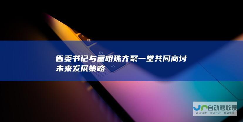 省委书记与董明珠齐聚一堂 共同商讨未来发展策略