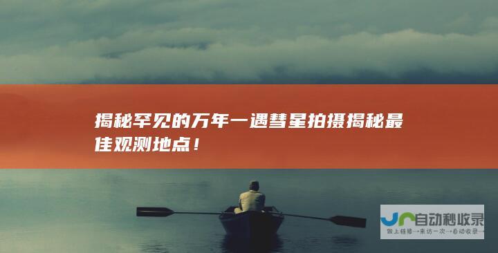 揭秘罕见的万年一遇彗星拍摄 揭秘最佳观测地点！