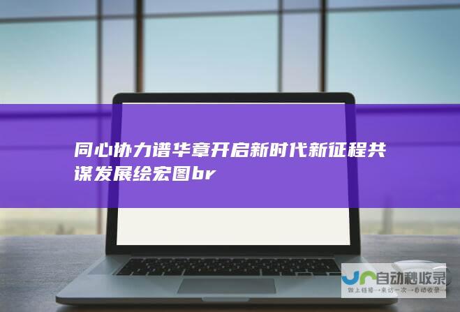 同心协力谱华章 开启新时代新征程 共谋发展绘宏图 br