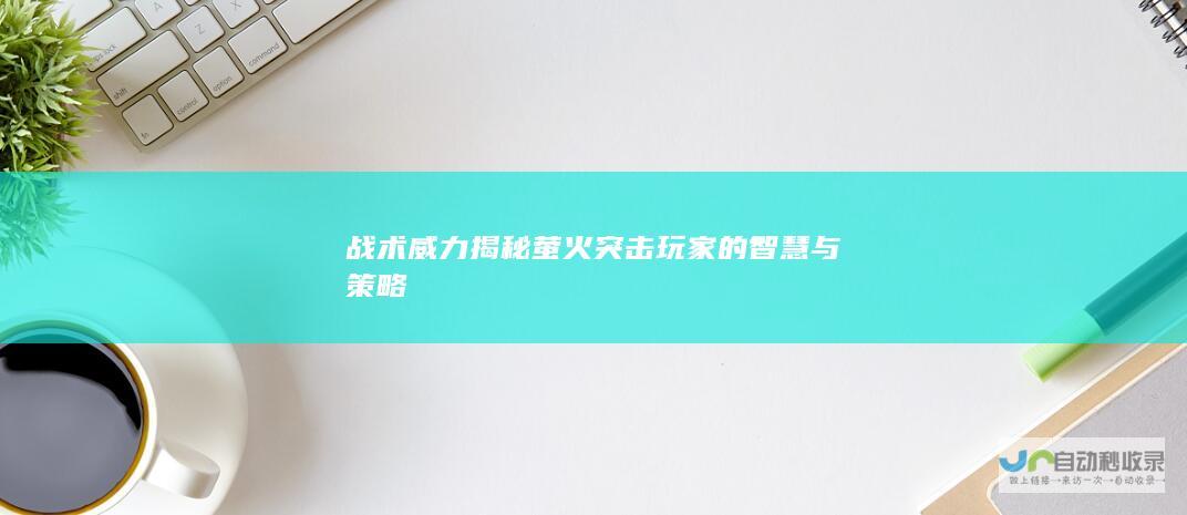 战术威力揭秘 萤火突击玩家的智慧与策略