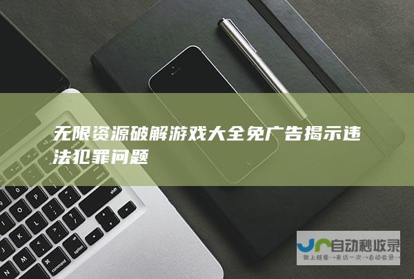 无限资源破解游戏大全免广告 揭示违法犯罪问题