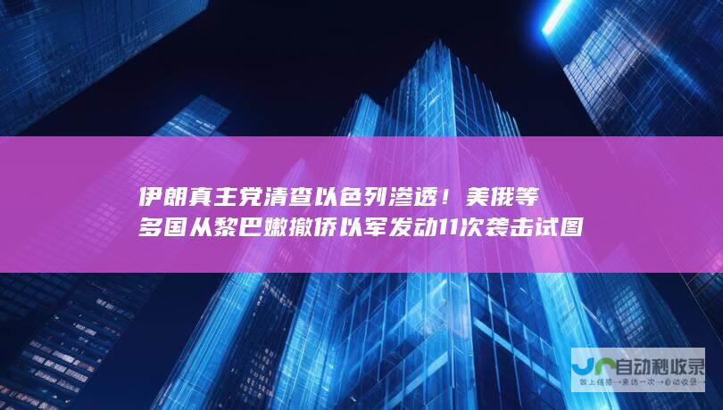 伊朗真主党清查以色列渗透！美俄等多国从黎巴嫩撤侨 以军发动11次袭击 试图清除纳斯鲁拉继任者！外媒