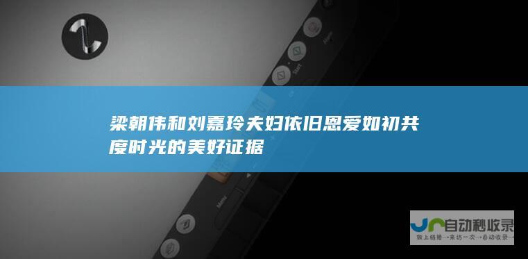 梁朝伟和刘嘉玲夫妇依旧恩爱如初 共度时光的美好证据