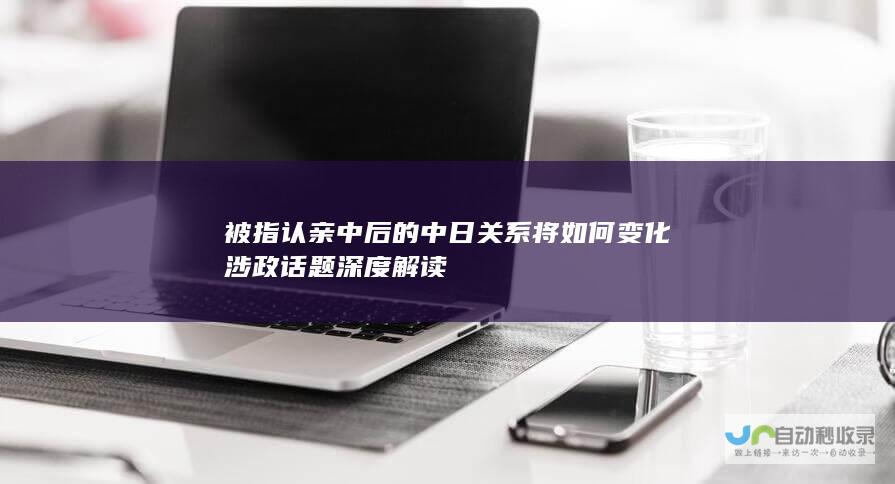 被指认亲中后的中日关系将如何变化 涉政话题深度解读