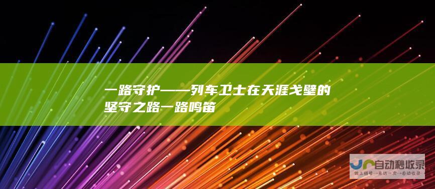 一路守护——列车卫士在天涯戈壁的坚守之路 一路鸣笛