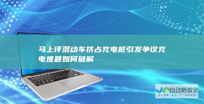 马上评 混动车挤占充电桩引发争议 充电难题如何破解