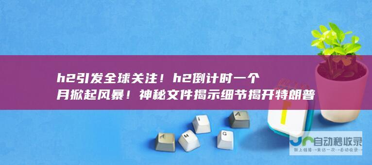 h2 引发全球关注！ h2 倒计时一个月掀起风暴！神秘文件揭示细节 揭开特朗普干预大选内幕