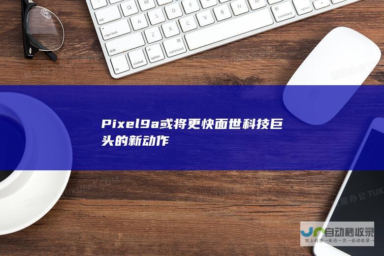 Pixel9a或将更快面世科技巨头的新动作