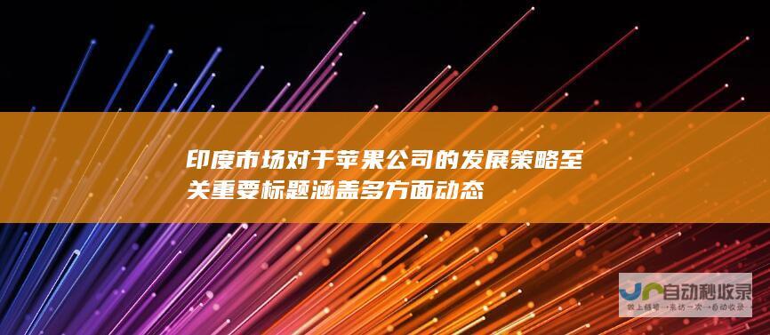 印度市场对于苹果公司的发展策略至关重要 标题涵盖多方面动态