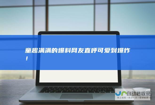 童趣满满的爆料 网友直呼可爱到爆炸！