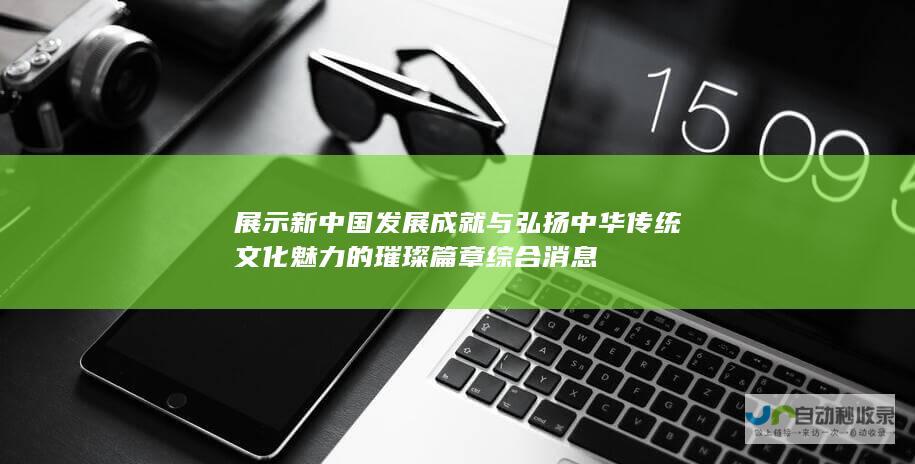 展示新中国发展成就与弘扬中华传统文化魅力的璀璨篇章 综合消息