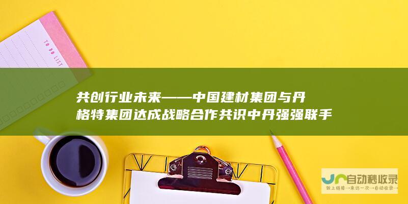 共创行业未来——中国建材集团与丹格特集团达成战略合作共识 中丹强强联手