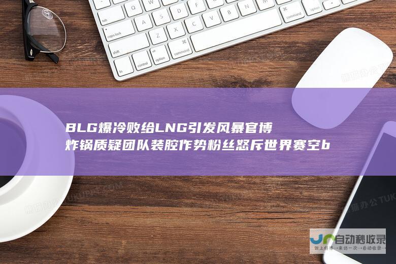 BLG爆冷败给LNG引发风暴 官博炸锅 质疑团队装腔作势 粉丝怒斥世界赛空ban