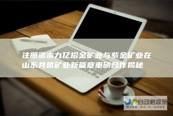 注册资本九亿 招金矿业与紫金矿业在山东共筑矿业新篇章 重磅合作揭秘