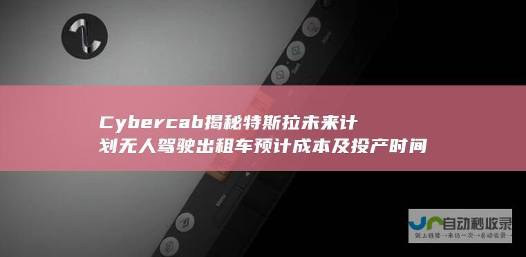 Cybercab 揭秘特斯拉未来计划 无人驾驶出租车 预计成本及投产时间