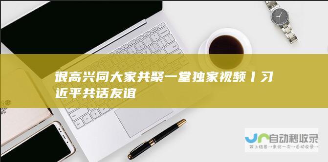 很高兴同大家共聚一堂 独家视频丨习近平 共话友谊