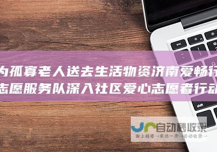 为孤寡老人送去生活物资 济南爱畅行志愿服务队深入社区 爱心志愿者行动