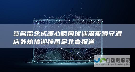 签名留念成暖心瞬间 球迷深夜蹲守酒店外热情迎接国足 北青报道