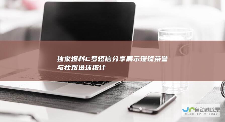 独家爆料 C罗短信分享 展示璀璨荣誉与壮观进球统计