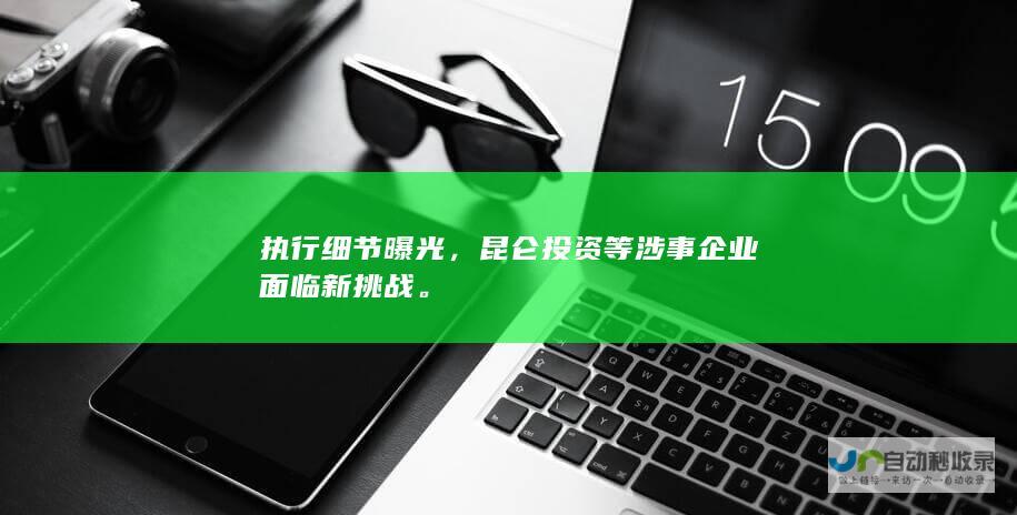 执行细节曝光，昆仑投资等涉事企业面临新挑战。