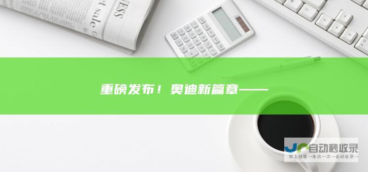 重磅发布！奥迪新篇章——