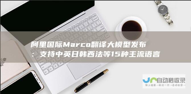 阿里国际 Marco 翻译大模型发布：支持中英日韩西法等 15 种主流语言