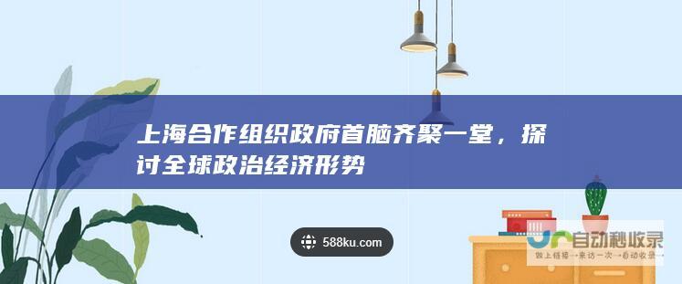 上海合作组织政府首脑齐聚一堂，探讨全球政治经济形势