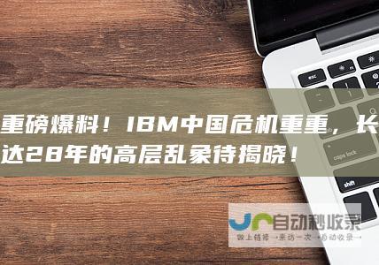 重磅爆料！IBM中国危机重重，长达28年的高层乱象待揭晓！