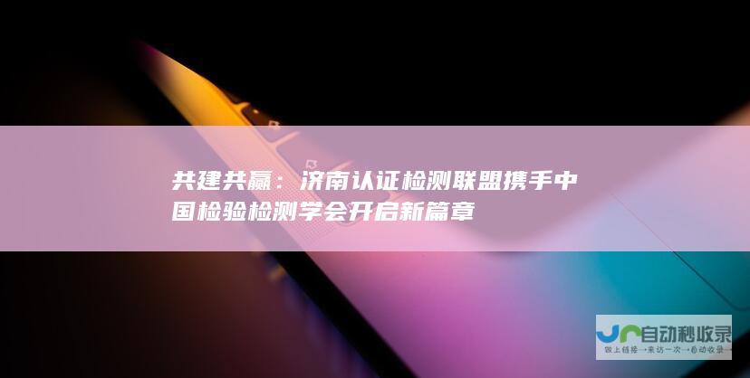 共建共赢认证检测联盟携手中国检验检测学会