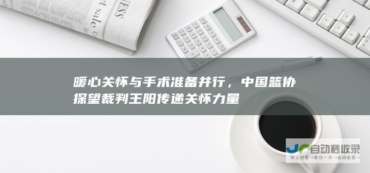 暖心关怀与手术准备并行，中国篮协探望裁判王阳传递关怀力量