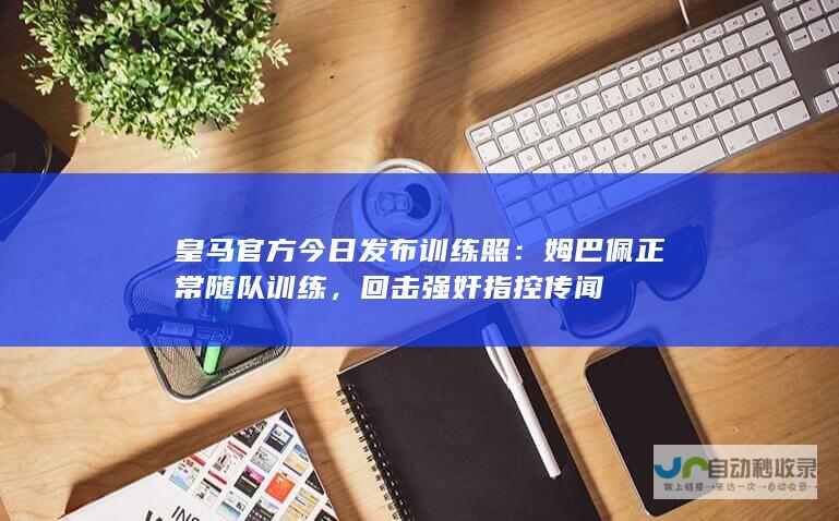 皇马官方今日发布训练照：姆巴佩正常随队训练，回击强奸指控传闻