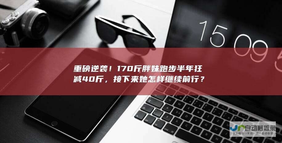 重磅逆袭170斤胖妹跑步半年狂减40斤，接下来她怎