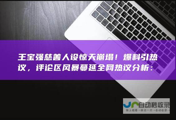 王宝强慈善人设惊天崩塌！爆料引热议，评论区风暴蔓延全网热议分析：