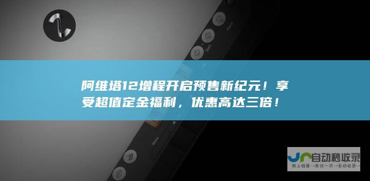 阿维塔12增程开启预售新纪元！享受超值定金福利，优惠高达三倍！