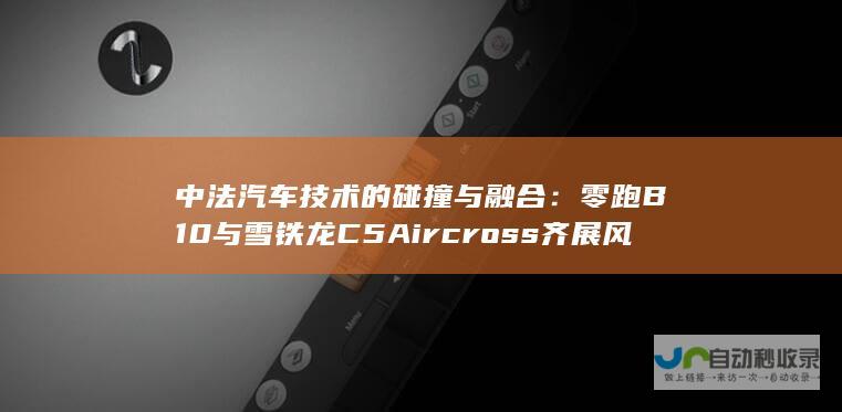 中法汽车技术的碰撞与融合：零跑B10与雪铁龙C5 Aircross齐展风采