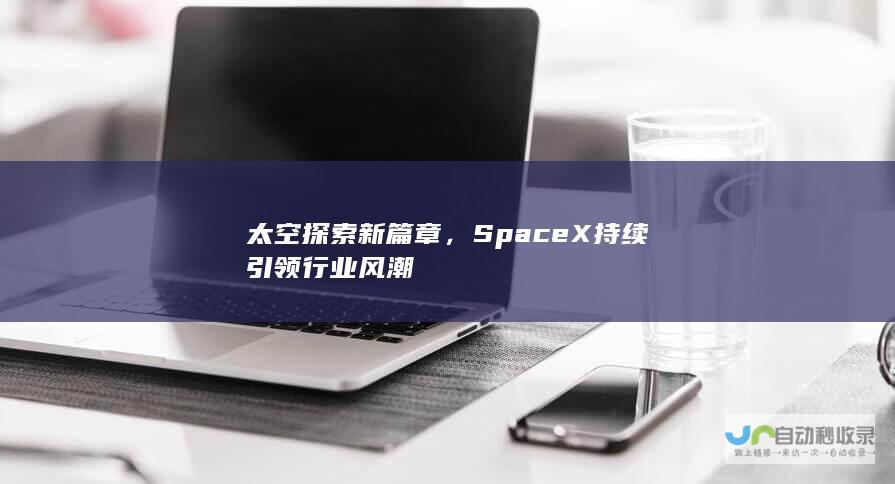 太空探索新篇章，SpaceX持续引领行业风潮