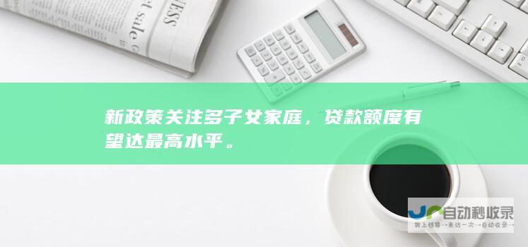 新政策关注多子女家庭，贷款额度有望达最高水平。