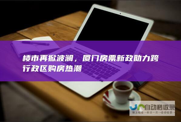 楼市再掀波澜，厦门房票新政助力跨行政区购房热潮