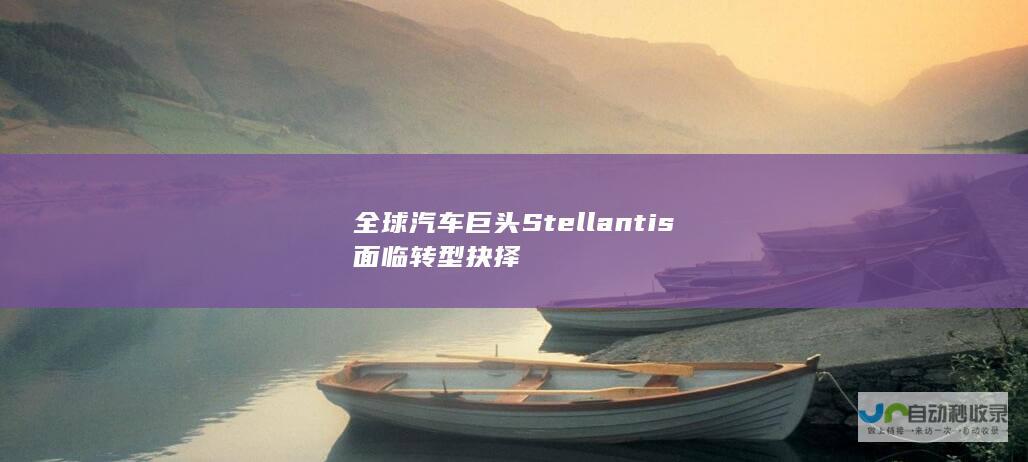 全球汽车巨头Stellantis面临转型抉择