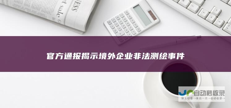 官方通报揭示境外企业非法测绘事件