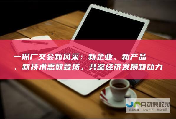 一探广交会新风采：新企业、新产品、新技术悉数登场，共鉴经济发展新动力