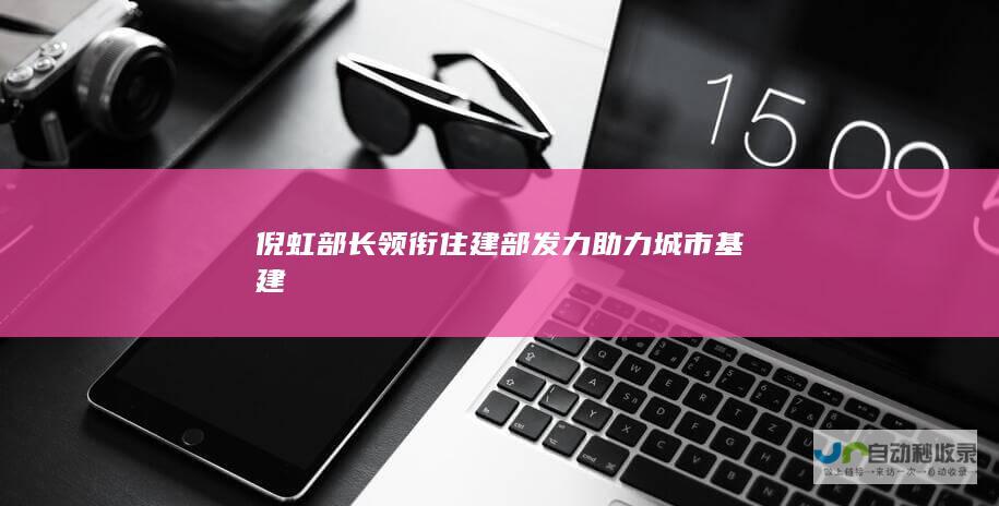 倪虹部长领衔住建部发力助力城市基建