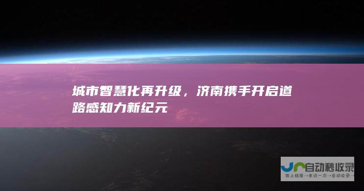 城市智慧化再升级，济南携手开启道路感知力新纪元